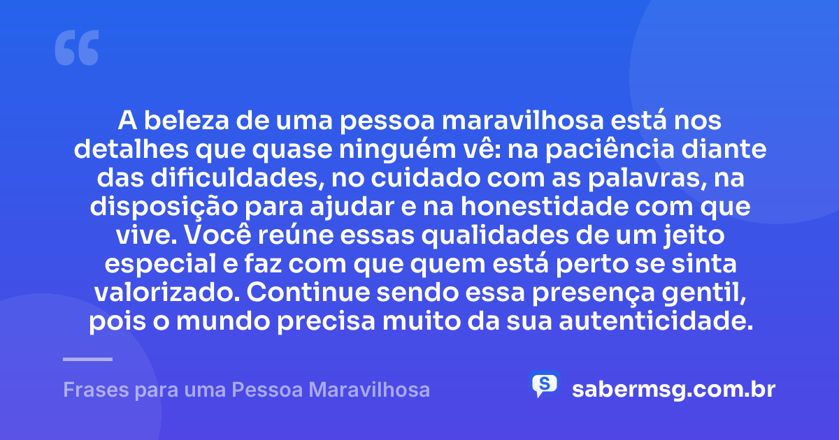 A beleza de uma pessoa maravilhosa está nos detalhes que quase ninguém vê: na paciência diante das dificuldades, no cuidado com as palavras, na disposição para ajudar e na honestidade com que vive. Você reúne essas qualidades de um jeito especial e faz com que quem está perto se sinta valorizado. Continue sendo essa presença gentil, pois o mundo precisa muito da sua autenticidade. — Frases para uma Pessoa Maravilhosa