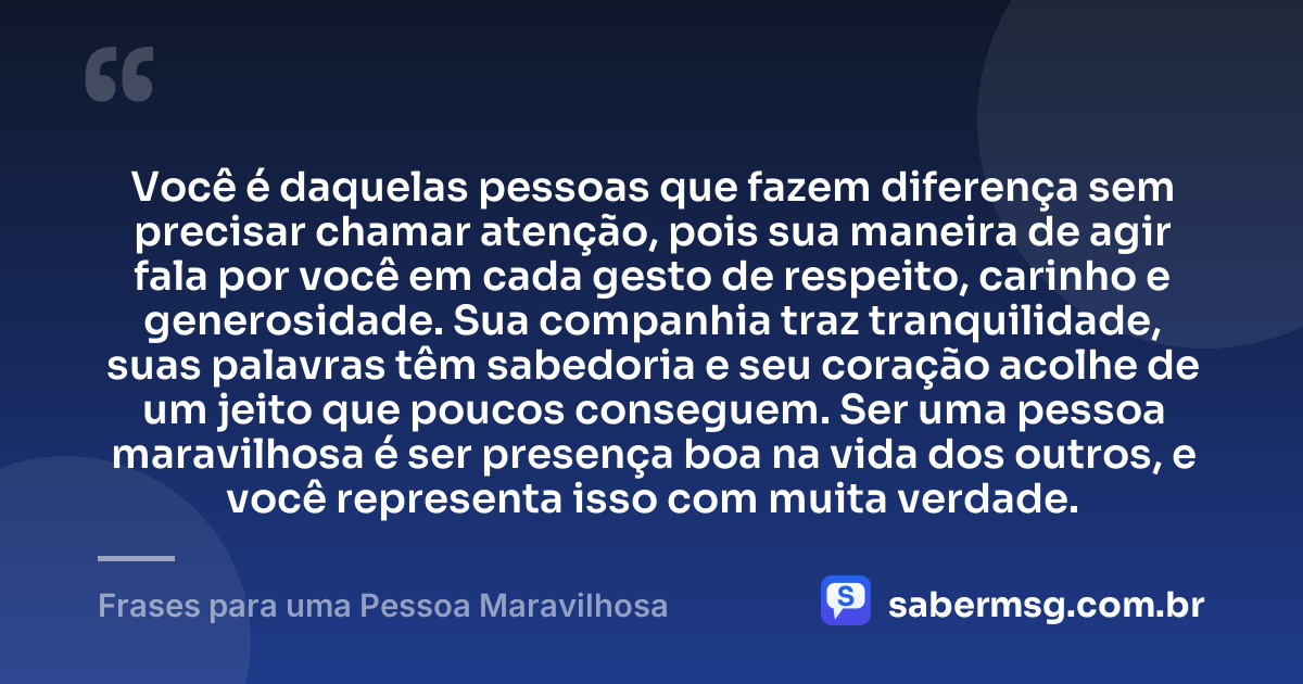 Você é daquelas pessoas que fazem diferença sem precisar chamar atenção, pois sua maneira de agir fala por você em cada gesto de respeito, carinho e generosidade. Sua companhia traz tranquilidade, suas palavras têm sabedoria e seu coração acolhe de um jeito que poucos conseguem. Ser uma pessoa maravilhosa é ser presença boa na vida dos outros, e você representa isso com muita verdade. — Frases para uma Pessoa Maravilhosa