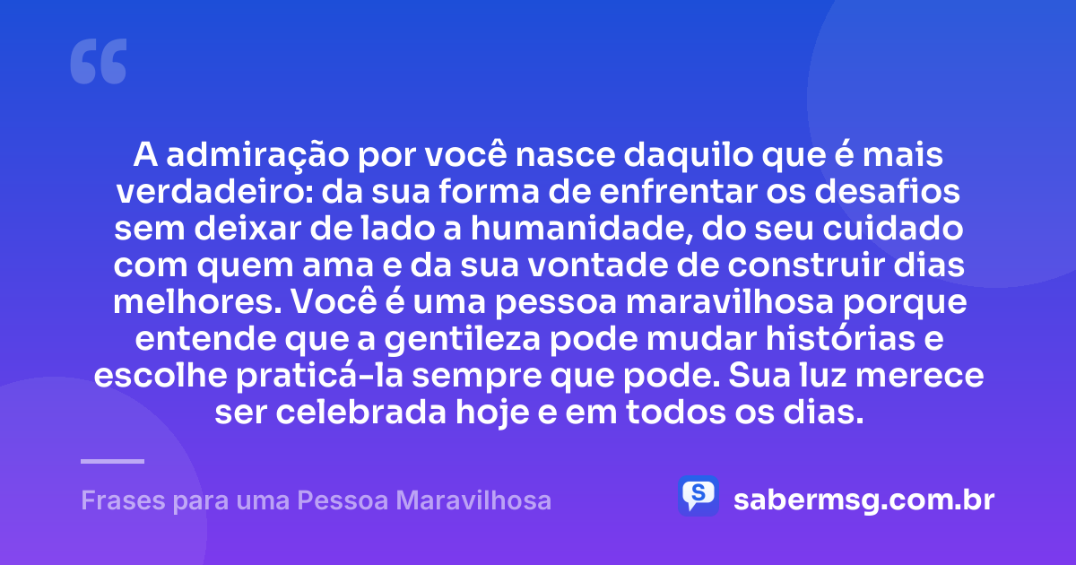 A admiração por você nasce daquilo que é mais verdadeiro: da sua forma de enfrentar os desafios sem deixar de lado a humanidade, do seu cuidado com quem ama e da sua vontade de construir dias melhores. Você é uma pessoa maravilhosa porque entende que a gentileza pode mudar histórias e escolhe praticá-la sempre que pode. Sua luz merece ser celebrada hoje e em todos os dias. — Frases para uma Pessoa Maravilhosa