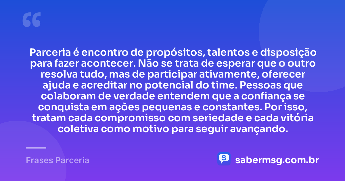 Parceria é encontro de propósitos, talentos e disposição para fazer acontecer. Não se trata de esperar que o outro resolva tudo, mas de participar ativamente, oferecer ajuda e acreditar no potencial do time. Pessoas que colaboram de verdade entendem que a confiança se conquista em ações pequenas e constantes. Por isso, tratam cada compromisso com seriedade e cada vitória coletiva como motivo para seguir avançando. — Frases Parceria
