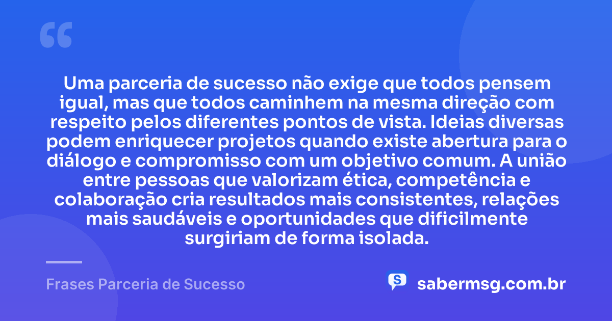 Uma parceria de sucesso não exige que todos pensem igual, mas que todos caminhem na mesma direção com respeito pelos diferentes pontos de vista. Ideias diversas podem enriquecer projetos quando existe abertura para o diálogo e compromisso com um objetivo comum. A união entre pessoas que valorizam ética, competência e colaboração cria resultados mais consistentes, relações mais saudáveis e oportunidades que dificilmente surgiriam de forma isolada. — Frases Parceria de Sucesso