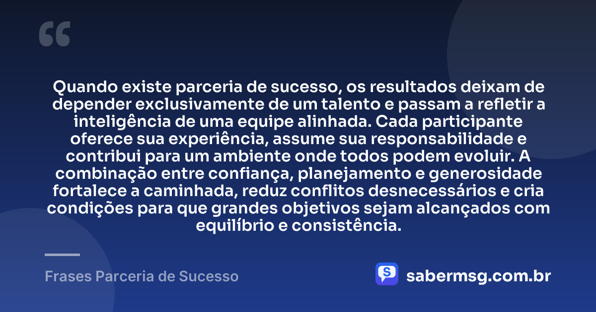 Quando existe parceria de sucesso, os resultados deixam de depender exclusivamente de um talento e passam a refletir a inteligência de uma equipe alinhada. Cada participante oferece sua experiência, assume sua responsabilidade e contribui para um ambiente onde todos podem evoluir. A combinação entre confiança, planejamento e generosidade fortalece a caminhada, reduz conflitos desnecessários e cria condições para que grandes objetivos sejam alcançados com equilíbrio e consistência. — Frases Parceria de Sucesso
