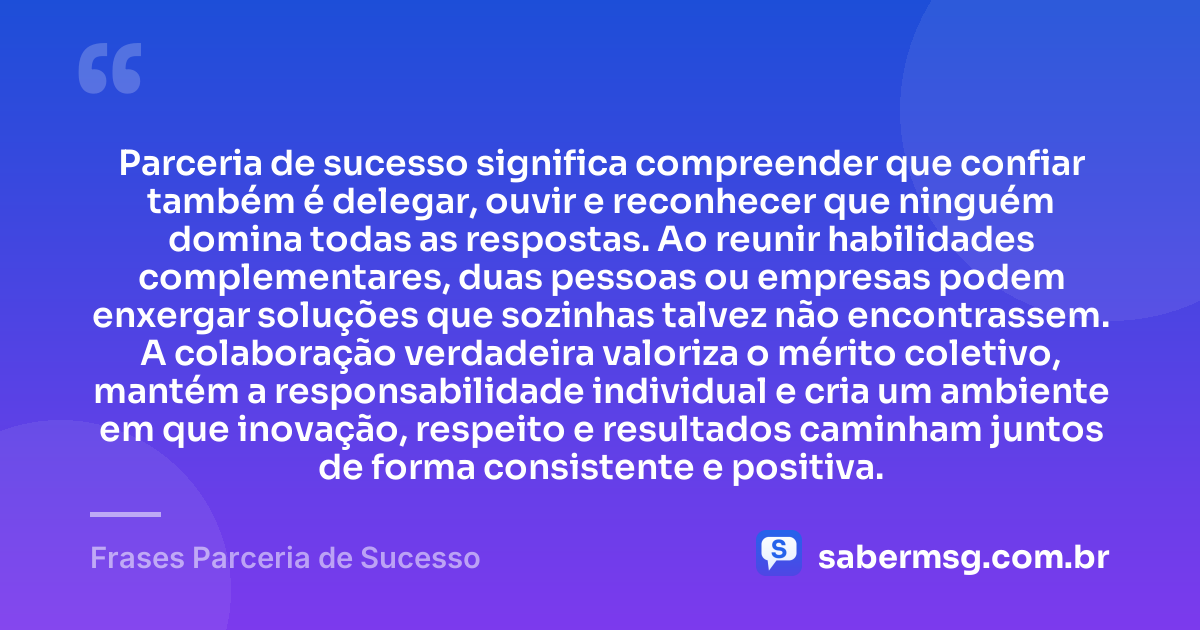 Parceria de sucesso significa compreender que confiar também é delegar, ouvir e reconhecer que ninguém domina todas as respostas. Ao reunir habilidades complementares, duas pessoas ou empresas podem enxergar soluções que sozinhas talvez não encontrassem. A colaboração verdadeira valoriza o mérito coletivo, mantém a responsabilidade individual e cria um ambiente em que inovação, respeito e resultados caminham juntos de forma consistente e positiva. — Frases Parceria de Sucesso