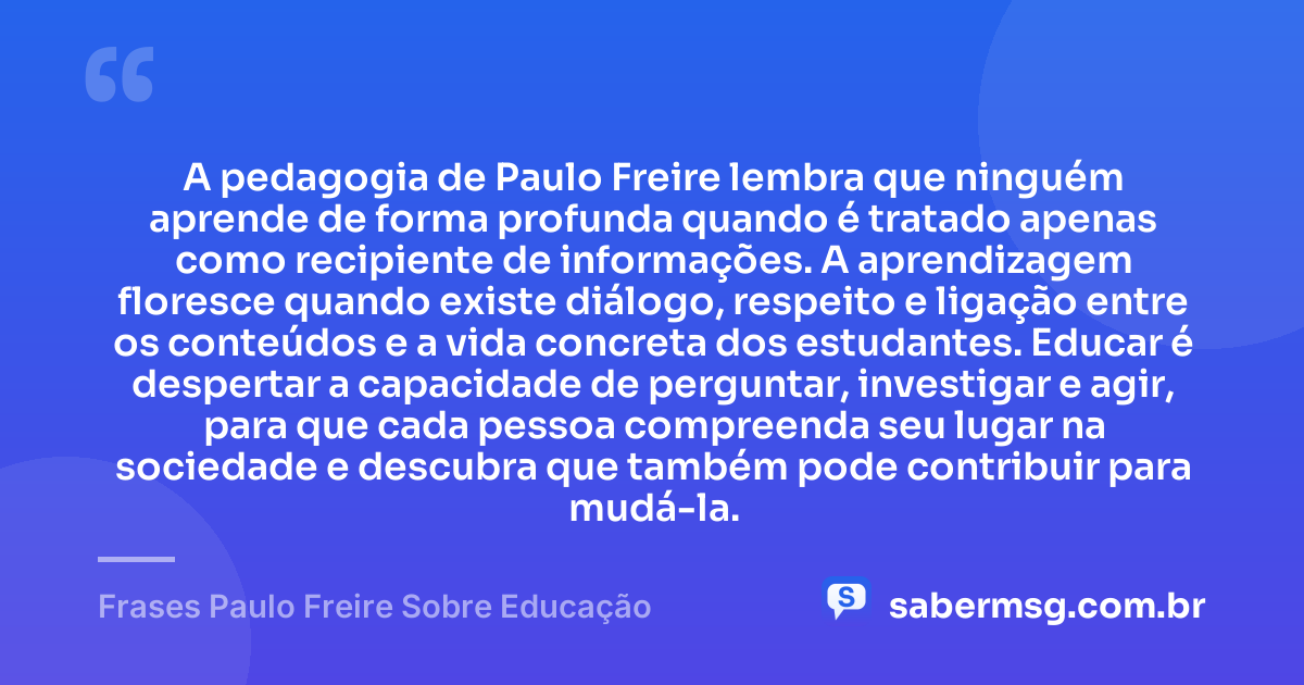 A pedagogia de Paulo Freire lembra que ninguém aprende de forma profunda quando é tratado apenas como recipiente de informações. A aprendizagem floresce quando existe diálogo, respeito e ligação entre os conteúdos e a vida concreta dos estudantes. Educar é despertar a capacidade de perguntar, investigar e agir, para que cada pessoa compreenda seu lugar na sociedade e descubra que também pode contribuir para mudá-la. — Frases Paulo Freire Sobre Educação