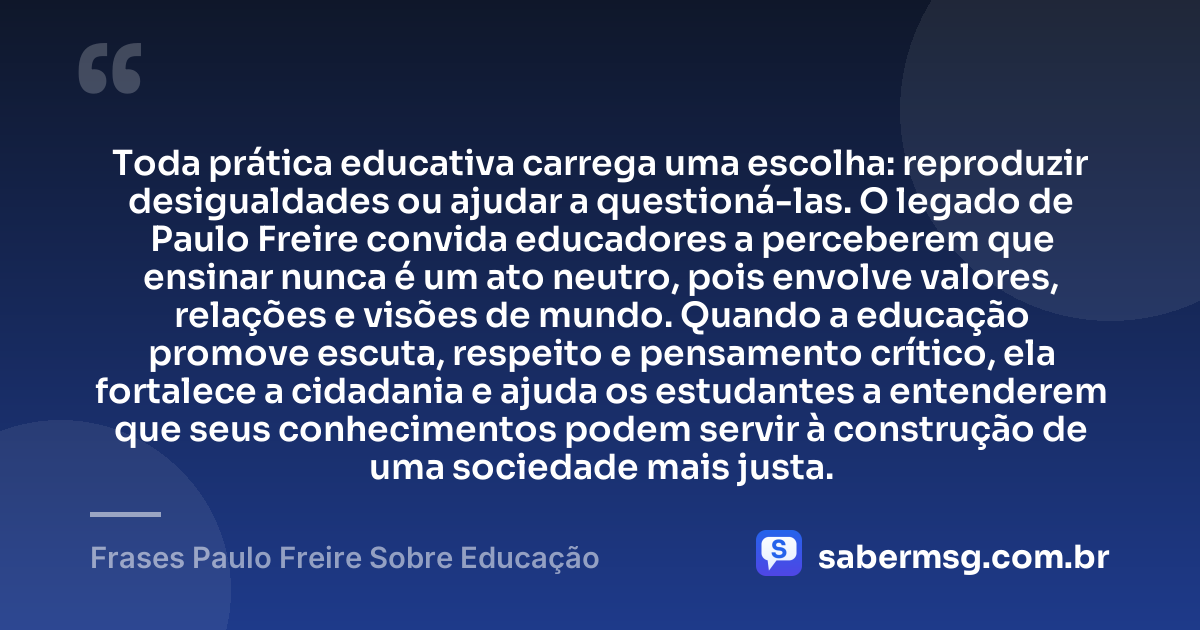 Toda prática educativa carrega uma escolha: reproduzir desigualdades ou ajudar a questioná-las. O legado de Paulo Freire convida educadores a perceberem que ensinar nunca é um ato neutro, pois envolve valores, relações e visões de mundo. Quando a educação promove escuta, respeito e pensamento crítico, ela fortalece a cidadania e ajuda os estudantes a entenderem que seus conhecimentos podem servir à construção de uma sociedade mais justa. — Frases Paulo Freire Sobre Educação