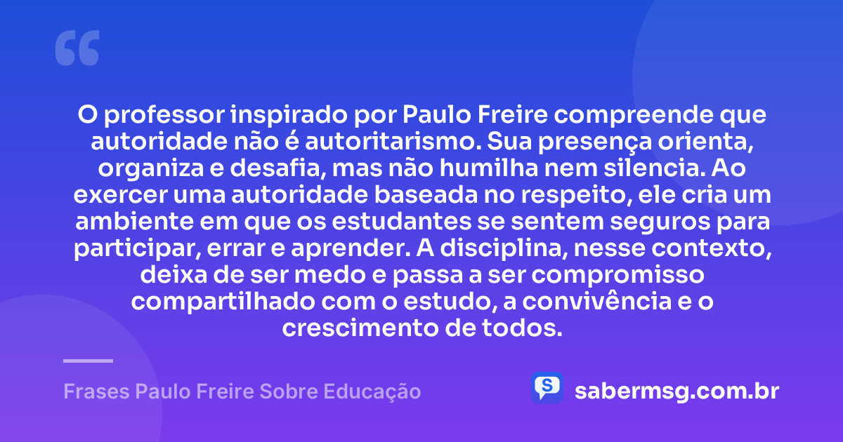 O professor inspirado por Paulo Freire compreende que autoridade não é autoritarismo. Sua presença orienta, organiza e desafia, mas não humilha nem silencia. Ao exercer uma autoridade baseada no respeito, ele cria um ambiente em que os estudantes se sentem seguros para participar, errar e aprender. A disciplina, nesse contexto, deixa de ser medo e passa a ser compromisso compartilhado com o estudo, a convivência e o crescimento de todos. — Frases Paulo Freire Sobre Educação