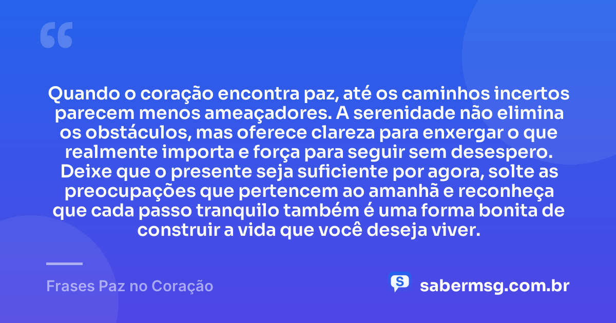 Quando o coração encontra paz, até os caminhos incertos parecem menos ameaçadores. A serenidade não elimina os obstáculos, mas oferece clareza para enxergar o que realmente importa e força para seguir sem desespero. Deixe que o presente seja suficiente por agora, solte as preocupações que pertencem ao amanhã e reconheça que cada passo tranquilo também é uma forma bonita de construir a vida que você deseja viver. — Frases Paz no Coração