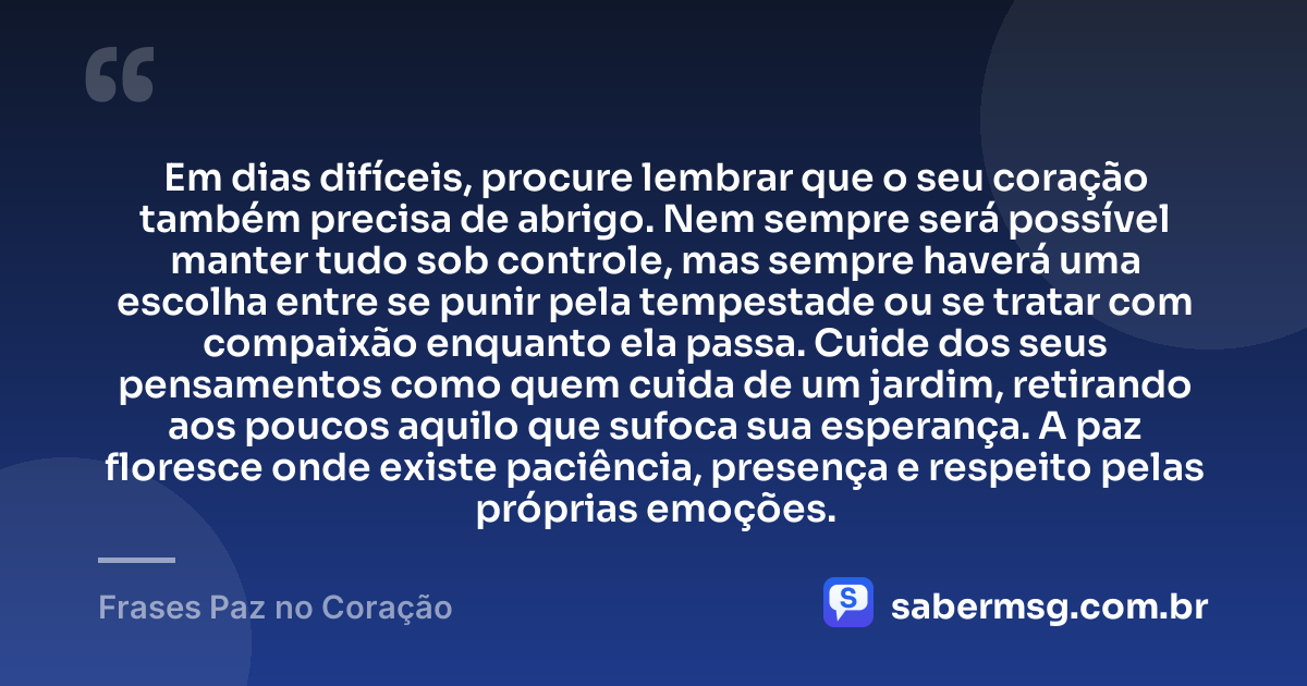 Em dias difíceis, procure lembrar que o seu coração também precisa de abrigo. Nem sempre será possível manter tudo sob controle, mas sempre haverá uma escolha entre se punir pela tempestade ou se tratar com compaixão enquanto ela passa. Cuide dos seus pensamentos como quem cuida de um jardim, retirando aos poucos aquilo que sufoca sua esperança. A paz floresce onde existe paciência, presença e respeito pelas próprias emoções. — Frases Paz no Coração