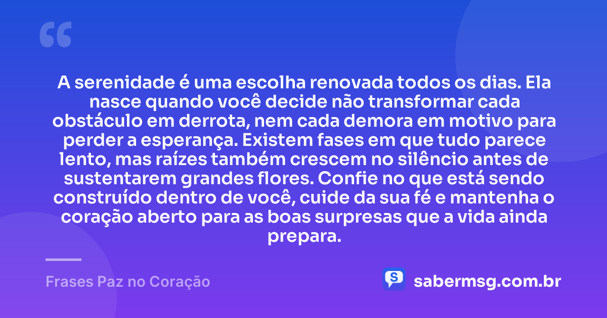 A serenidade é uma escolha renovada todos os dias. Ela nasce quando você decide não transformar cada obstáculo em derrota, nem cada demora em motivo para perder a esperança. Existem fases em que tudo parece lento, mas raízes também crescem no silêncio antes de sustentarem grandes flores. Confie no que está sendo construído dentro de você, cuide da sua fé e mantenha o coração aberto para as boas surpresas que a vida ainda prepara. — Frases Paz no Coração
