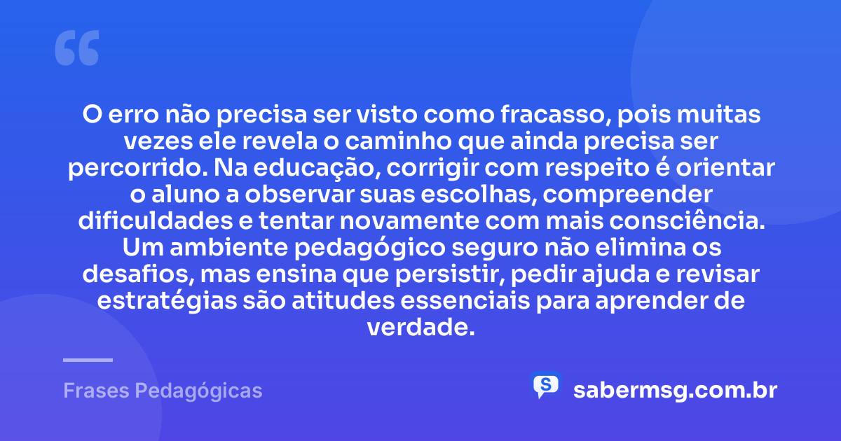 O erro não precisa ser visto como fracasso, pois muitas vezes ele revela o caminho que ainda precisa ser percorrido. Na educação, corrigir com respeito é orientar o aluno a observar suas escolhas, compreender dificuldades e tentar novamente com mais consciência. Um ambiente pedagógico seguro não elimina os desafios, mas ensina que persistir, pedir ajuda e revisar estratégias são atitudes essenciais para aprender de verdade. — Frases Pedagógicas