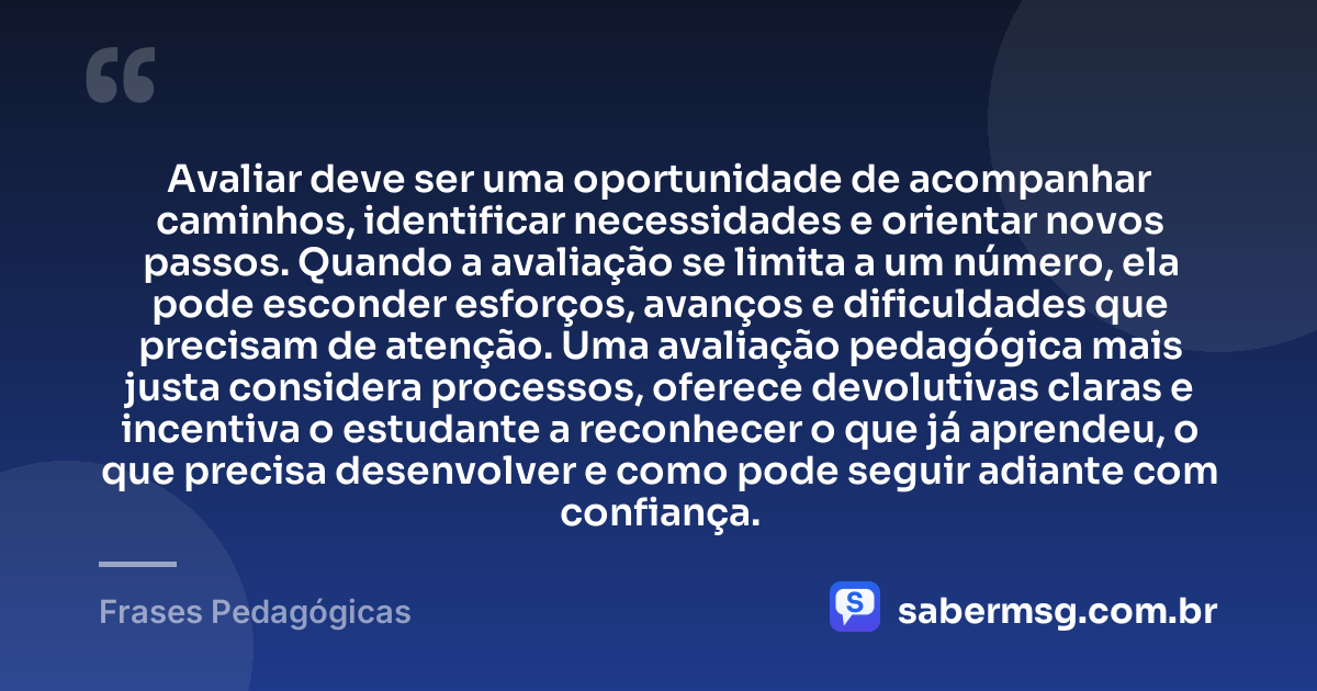 Avaliar deve ser uma oportunidade de acompanhar caminhos, identificar necessidades e orientar novos passos. Quando a avaliação se limita a um número, ela pode esconder esforços, avanços e dificuldades que precisam de atenção. Uma avaliação pedagógica mais justa considera processos, oferece devolutivas claras e incentiva o estudante a reconhecer o que já aprendeu, o que precisa desenvolver e como pode seguir adiante com confiança. — Frases Pedagógicas