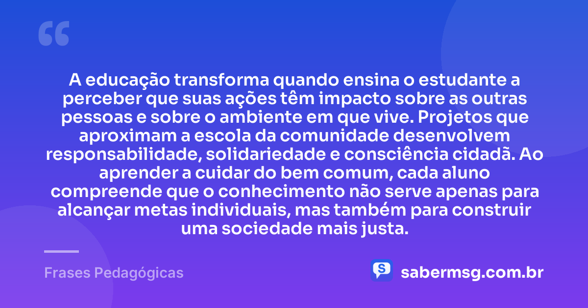 A educação transforma quando ensina o estudante a perceber que suas ações têm impacto sobre as outras pessoas e sobre o ambiente em que vive. Projetos que aproximam a escola da comunidade desenvolvem responsabilidade, solidariedade e consciência cidadã. Ao aprender a cuidar do bem comum, cada aluno compreende que o conhecimento não serve apenas para alcançar metas individuais, mas também para construir uma sociedade mais justa. — Frases Pedagógicas