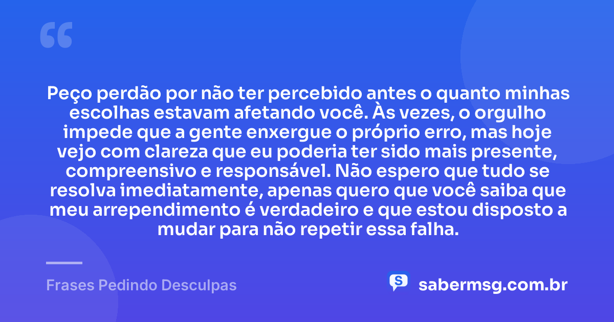 Peço perdão por não ter percebido antes o quanto minhas escolhas estavam afetando você. Às vezes, o orgulho impede que a gente enxergue o próprio erro, mas hoje vejo com clareza que eu poderia ter sido mais presente, compreensivo e responsável. Não espero que tudo se resolva imediatamente, apenas quero que você saiba que meu arrependimento é verdadeiro e que estou disposto a mudar para não repetir essa falha. — Frases Pedindo Desculpas
