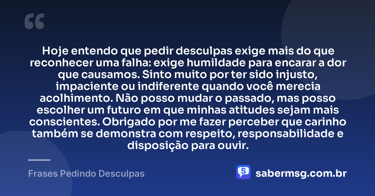 Hoje entendo que pedir desculpas exige mais do que reconhecer uma falha: exige humildade para encarar a dor que causamos. Sinto muito por ter sido injusto, impaciente ou indiferente quando você merecia acolhimento. Não posso mudar o passado, mas posso escolher um futuro em que minhas atitudes sejam mais conscientes. Obrigado por me fazer perceber que carinho também se demonstra com respeito, responsabilidade e disposição para ouvir. — Frases Pedindo Desculpas