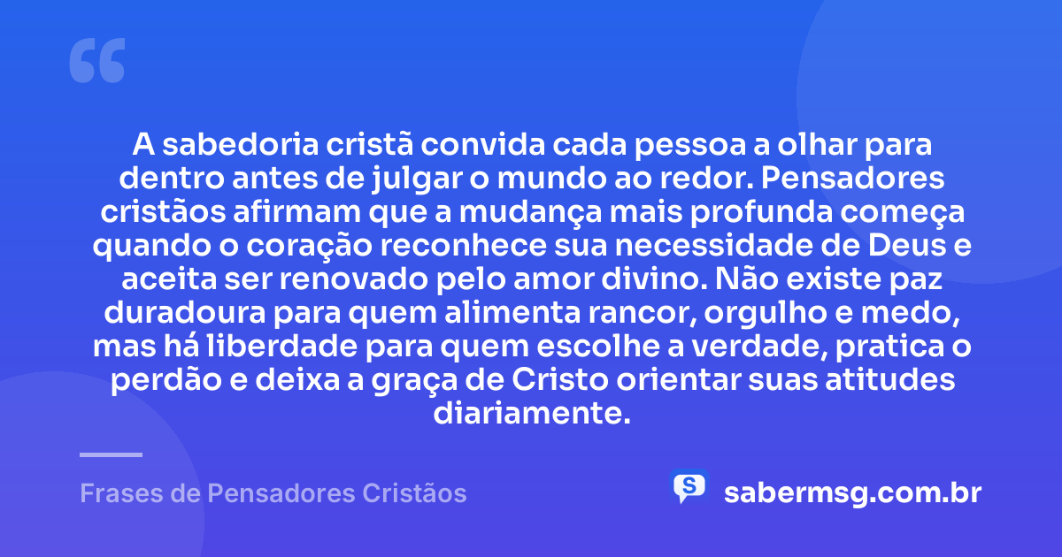 A sabedoria cristã convida cada pessoa a olhar para dentro antes de julgar o mundo ao redor. Pensadores cristãos afirmam que a mudança mais profunda começa quando o coração reconhece sua necessidade de Deus e aceita ser renovado pelo amor divino. Não existe paz duradoura para quem alimenta rancor, orgulho e medo, mas há liberdade para quem escolhe a verdade, pratica o perdão e deixa a graça de Cristo orientar suas atitudes diariamente. — Frases de Pensadores Cristãos