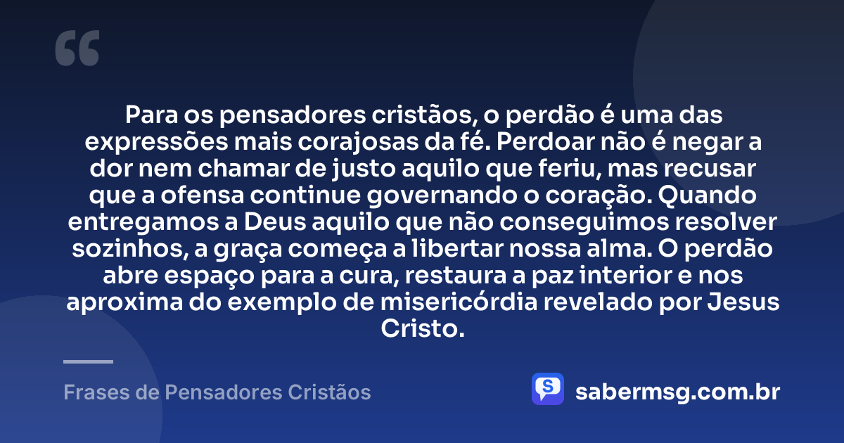 Para os pensadores cristãos, o perdão é uma das expressões mais corajosas da fé. Perdoar não é negar a dor nem chamar de justo aquilo que feriu, mas recusar que a ofensa continue governando o coração. Quando entregamos a Deus aquilo que não conseguimos resolver sozinhos, a graça começa a libertar nossa alma. O perdão abre espaço para a cura, restaura a paz interior e nos aproxima do exemplo de misericórdia revelado por Jesus Cristo. — Frases de Pensadores Cristãos