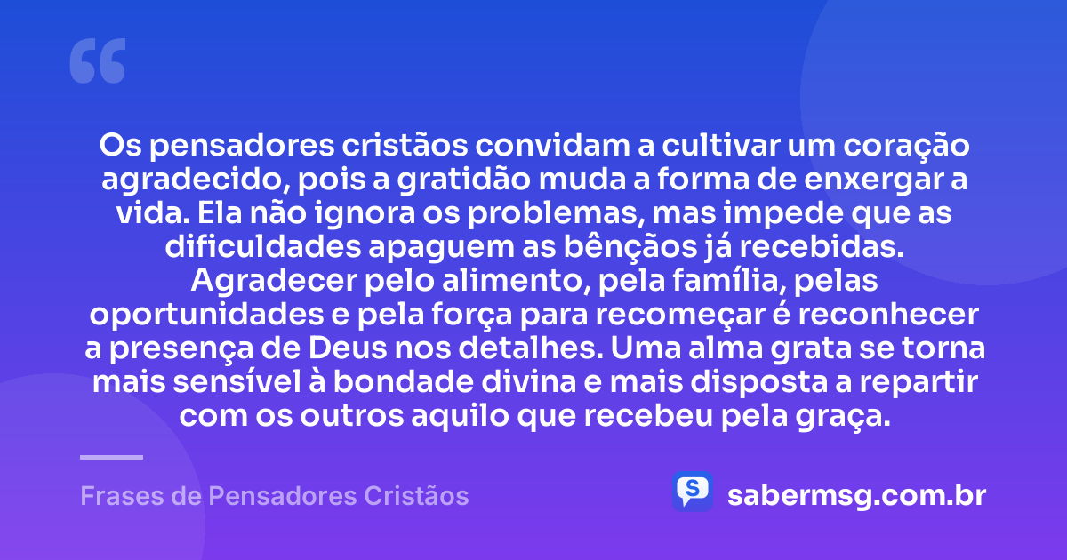 Os pensadores cristãos convidam a cultivar um coração agradecido, pois a gratidão muda a forma de enxergar a vida. Ela não ignora os problemas, mas impede que as dificuldades apaguem as bênçãos já recebidas. Agradecer pelo alimento, pela família, pelas oportunidades e pela força para recomeçar é reconhecer a presença de Deus nos detalhes. Uma alma grata se torna mais sensível à bondade divina e mais disposta a repartir com os outros aquilo que recebeu pela graça. — Frases de Pensadores Cristãos