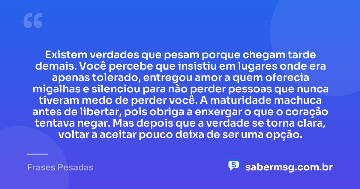 Existem verdades que pesam porque chegam tarde demais. Você percebe que insistiu em lugares onde era apenas tolerado, entregou amor a quem oferecia migalhas e silenciou para não perder pessoas que nunca tiveram medo de perder você. A maturidade machuca antes de libertar, pois obriga a enxergar o que o coração tentava negar. Mas depois que a verdade se torna clara, voltar a aceitar pouco deixa de ser uma opção. — Frases Pesadas