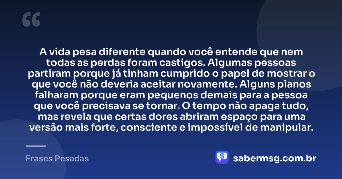 A vida pesa diferente quando você entende que nem todas as perdas foram castigos. Algumas pessoas partiram porque já tinham cumprido o papel de mostrar o que você não deveria aceitar novamente. Alguns planos falharam porque eram pequenos demais para a pessoa que você precisava se tornar. O tempo não apaga tudo, mas revela que certas dores abriram espaço para uma versão mais forte, consciente e impossível de manipular. — Frases Pesadas
