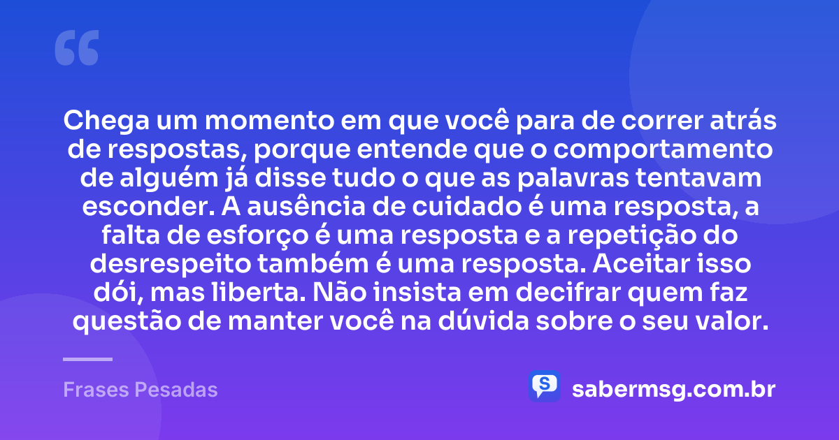 Chega um momento em que você para de correr atrás de respostas, porque entende que o comportamento de alguém já disse tudo o que as palavras tentavam esconder. A ausência de cuidado é uma resposta, a falta de esforço é uma resposta e a repetição do desrespeito também é uma resposta. Aceitar isso dói, mas liberta. Não insista em decifrar quem faz questão de manter você na dúvida sobre o seu valor. — Frases Pesadas