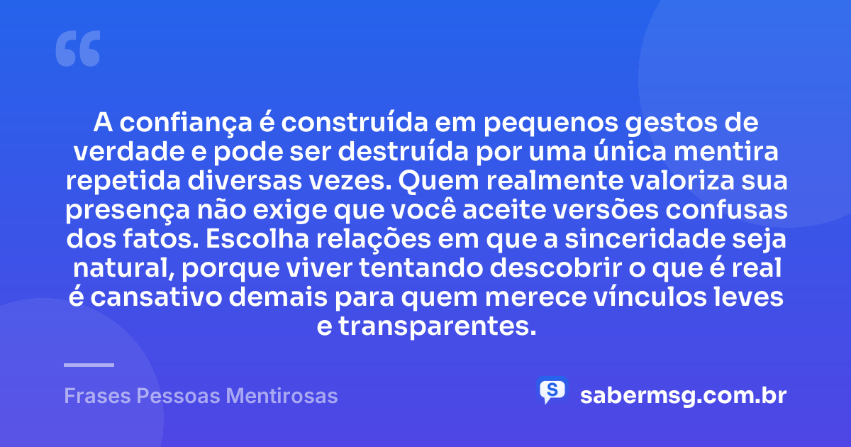 A confiança é construída em pequenos gestos de verdade e pode ser destruída por uma única mentira repetida diversas vezes. Quem realmente valoriza sua presença não exige que você aceite versões confusas dos fatos. Escolha relações em que a sinceridade seja natural, porque viver tentando descobrir o que é real é cansativo demais para quem merece vínculos leves e transparentes. — Frases Pessoas Mentirosas