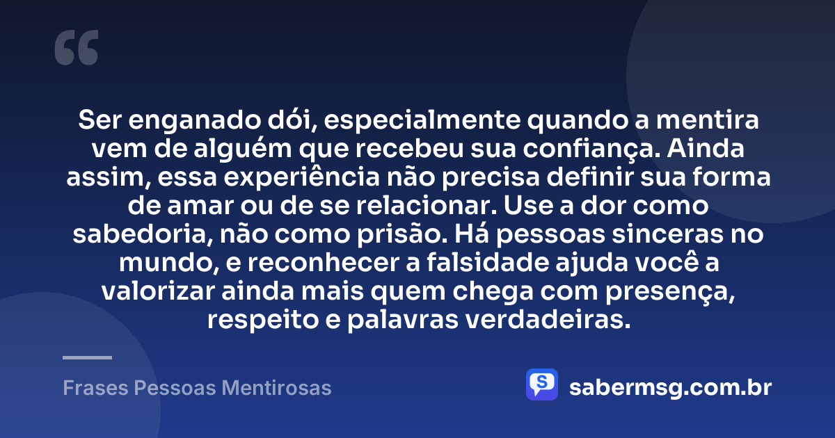 Ser enganado dói, especialmente quando a mentira vem de alguém que recebeu sua confiança. Ainda assim, essa experiência não precisa definir sua forma de amar ou de se relacionar. Use a dor como sabedoria, não como prisão. Há pessoas sinceras no mundo, e reconhecer a falsidade ajuda você a valorizar ainda mais quem chega com presença, respeito e palavras verdadeiras. — Frases Pessoas Mentirosas