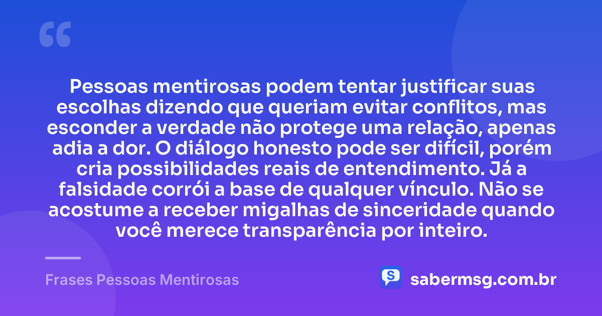 Pessoas mentirosas podem tentar justificar suas escolhas dizendo que queriam evitar conflitos, mas esconder a verdade não protege uma relação, apenas adia a dor. O diálogo honesto pode ser difícil, porém cria possibilidades reais de entendimento. Já a falsidade corrói a base de qualquer vínculo. Não se acostume a receber migalhas de sinceridade quando você merece transparência por inteiro. — Frases Pessoas Mentirosas