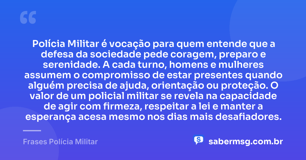 Polícia Militar é vocação para quem entende que a defesa da sociedade pede coragem, preparo e serenidade. A cada turno, homens e mulheres assumem o compromisso de estar presentes quando alguém precisa de ajuda, orientação ou proteção. O valor de um policial militar se revela na capacidade de agir com firmeza, respeitar a lei e manter a esperança acesa mesmo nos dias mais desafiadores. — Frases Polícia Militar