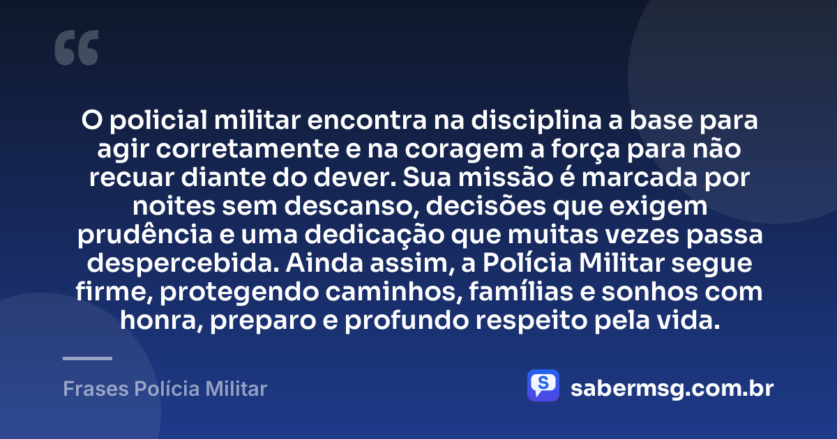 O policial militar encontra na disciplina a base para agir corretamente e na coragem a força para não recuar diante do dever. Sua missão é marcada por noites sem descanso, decisões que exigem prudência e uma dedicação que muitas vezes passa despercebida. Ainda assim, a Polícia Militar segue firme, protegendo caminhos, famílias e sonhos com honra, preparo e profundo respeito pela vida. — Frases Polícia Militar