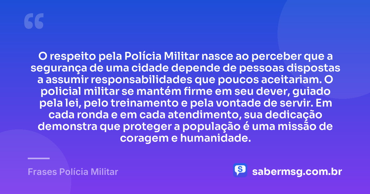 O respeito pela Polícia Militar nasce ao perceber que a segurança de uma cidade depende de pessoas dispostas a assumir responsabilidades que poucos aceitariam. O policial militar se mantém firme em seu dever, guiado pela lei, pelo treinamento e pela vontade de servir. Em cada ronda e em cada atendimento, sua dedicação demonstra que proteger a população é uma missão de coragem e humanidade. — Frases Polícia Militar