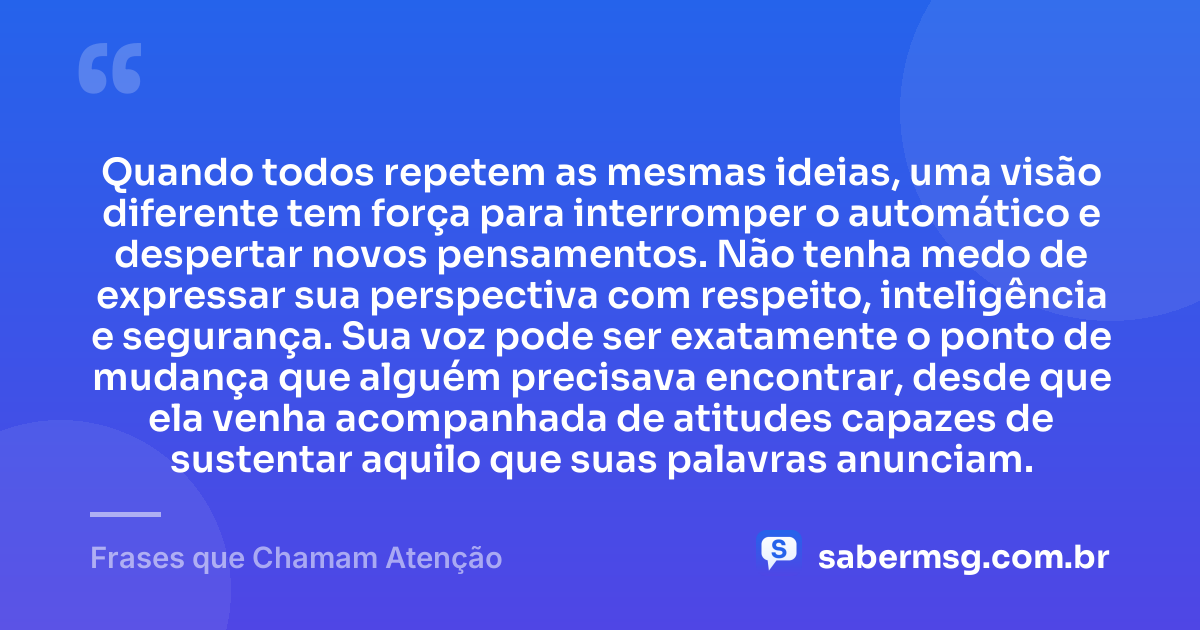 Quando todos repetem as mesmas ideias, uma visão diferente tem força para interromper o automático e despertar novos pensamentos. Não tenha medo de expressar sua perspectiva com respeito, inteligência e segurança. Sua voz pode ser exatamente o ponto de mudança que alguém precisava encontrar, desde que ela venha acompanhada de atitudes capazes de sustentar aquilo que suas palavras anunciam. — Frases que Chamam Atenção