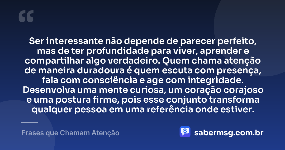Ser interessante não depende de parecer perfeito, mas de ter profundidade para viver, aprender e compartilhar algo verdadeiro. Quem chama atenção de maneira duradoura é quem escuta com presença, fala com consciência e age com integridade. Desenvolva uma mente curiosa, um coração corajoso e uma postura firme, pois esse conjunto transforma qualquer pessoa em uma referência onde estiver. — Frases que Chamam Atenção
