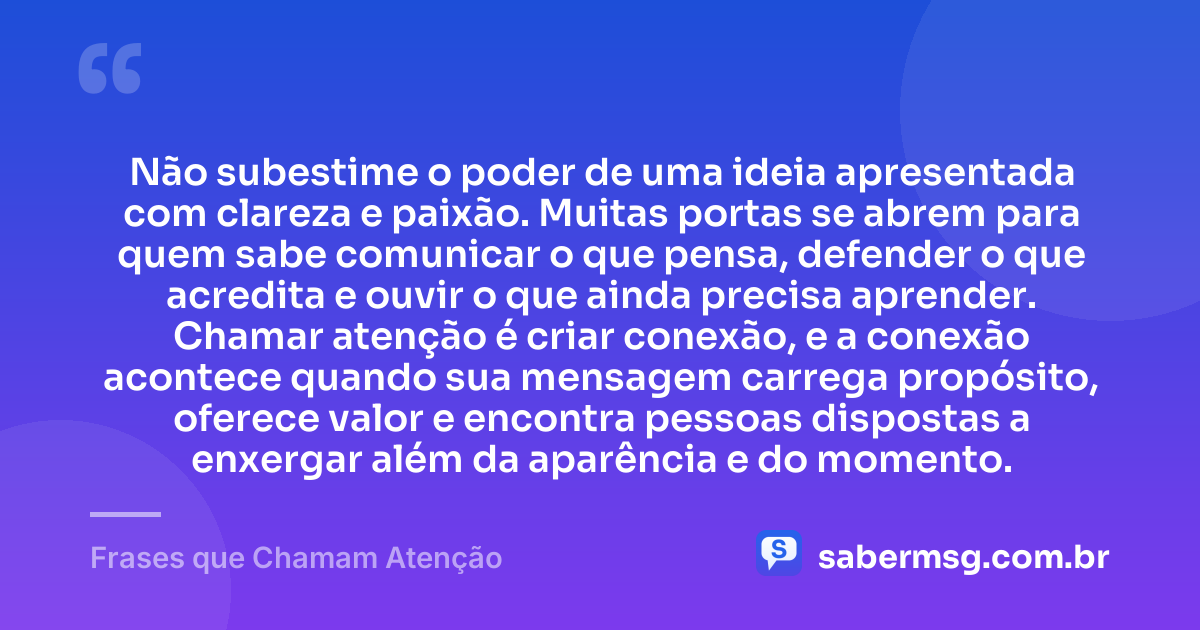 Não subestime o poder de uma ideia apresentada com clareza e paixão. Muitas portas se abrem para quem sabe comunicar o que pensa, defender o que acredita e ouvir o que ainda precisa aprender. Chamar atenção é criar conexão, e a conexão acontece quando sua mensagem carrega propósito, oferece valor e encontra pessoas dispostas a enxergar além da aparência e do momento. — Frases que Chamam Atenção