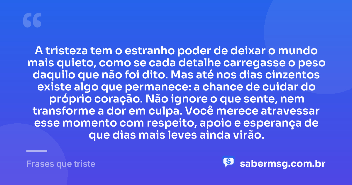 A tristeza tem o estranho poder de deixar o mundo mais quieto, como se cada detalhe carregasse o peso daquilo que não foi dito. Mas até nos dias cinzentos existe algo que permanece: a chance de cuidar do próprio coração. Não ignore o que sente, nem transforme a dor em culpa. Você merece atravessar esse momento com respeito, apoio e esperança de que dias mais leves ainda virão. — Frases que triste