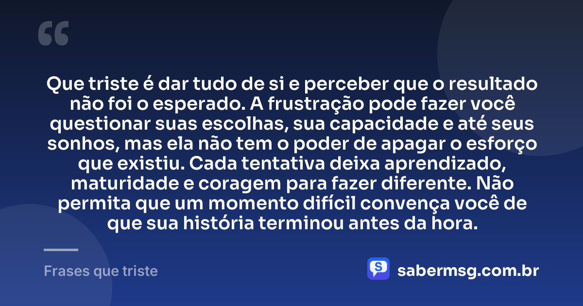 Que triste é dar tudo de si e perceber que o resultado não foi o esperado. A frustração pode fazer você questionar suas escolhas, sua capacidade e até seus sonhos, mas ela não tem o poder de apagar o esforço que existiu. Cada tentativa deixa aprendizado, maturidade e coragem para fazer diferente. Não permita que um momento difícil convença você de que sua história terminou antes da hora. — Frases que triste