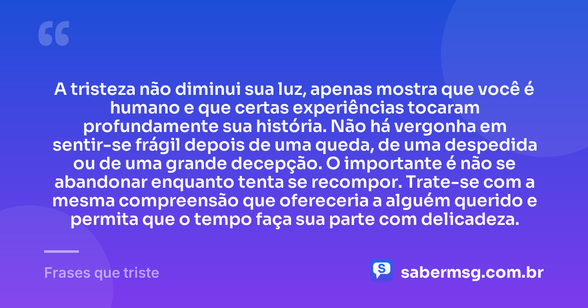 A tristeza não diminui sua luz, apenas mostra que você é humano e que certas experiências tocaram profundamente sua história. Não há vergonha em sentir-se frágil depois de uma queda, de uma despedida ou de uma grande decepção. O importante é não se abandonar enquanto tenta se recompor. Trate-se com a mesma compreensão que ofereceria a alguém querido e permita que o tempo faça sua parte com delicadeza. — Frases que triste