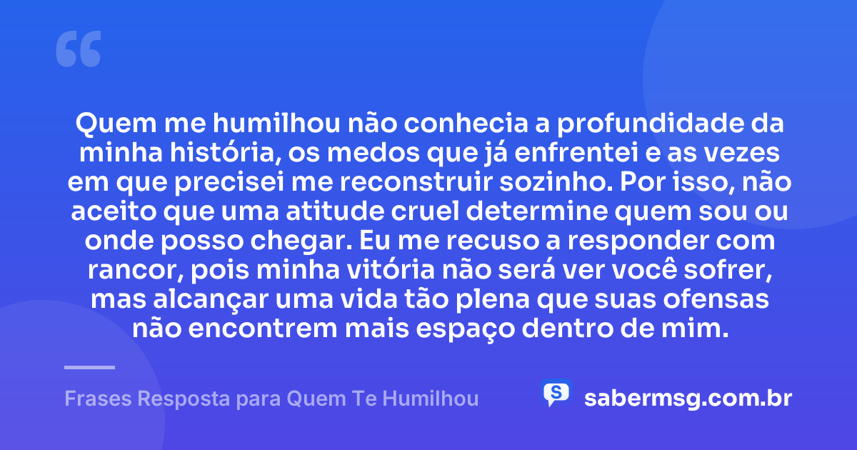 Quem me humilhou não conhecia a profundidade da minha história, os medos que já enfrentei e as vezes em que precisei me reconstruir sozinho. Por isso, não aceito que uma atitude cruel determine quem sou ou onde posso chegar. Eu me recuso a responder com rancor, pois minha vitória não será ver você sofrer, mas alcançar uma vida tão plena que suas ofensas não encontrem mais espaço dentro de mim. — Frases Resposta para Quem Te Humilhou