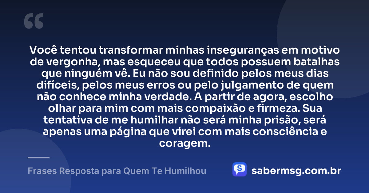 Você tentou transformar minhas inseguranças em motivo de vergonha, mas esqueceu que todos possuem batalhas que ninguém vê. Eu não sou definido pelos meus dias difíceis, pelos meus erros ou pelo julgamento de quem não conhece minha verdade. A partir de agora, escolho olhar para mim com mais compaixão e firmeza. Sua tentativa de me humilhar não será minha prisão, será apenas uma página que virei com mais consciência e coragem. — Frases Resposta para Quem Te Humilhou