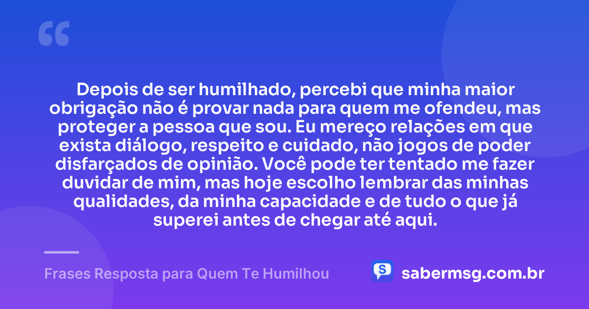 Depois de ser humilhado, percebi que minha maior obrigação não é provar nada para quem me ofendeu, mas proteger a pessoa que sou. Eu mereço relações em que exista diálogo, respeito e cuidado, não jogos de poder disfarçados de opinião. Você pode ter tentado me fazer duvidar de mim, mas hoje escolho lembrar das minhas qualidades, da minha capacidade e de tudo o que já superei antes de chegar até aqui. — Frases Resposta para Quem Te Humilhou