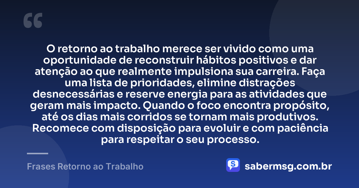 O retorno ao trabalho merece ser vivido como uma oportunidade de reconstruir hábitos positivos e dar atenção ao que realmente impulsiona sua carreira. Faça uma lista de prioridades, elimine distrações desnecessárias e reserve energia para as atividades que geram mais impacto. Quando o foco encontra propósito, até os dias mais corridos se tornam mais produtivos. Recomece com disposição para evoluir e com paciência para respeitar o seu processo. — Frases Retorno ao Trabalho