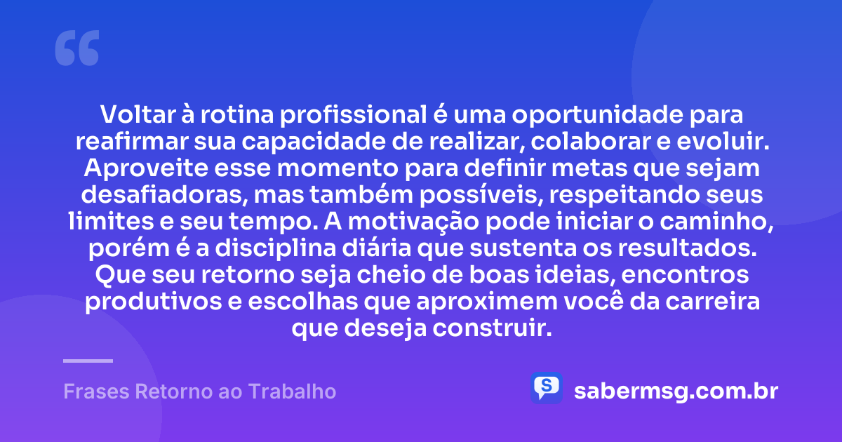 Voltar à rotina profissional é uma oportunidade para reafirmar sua capacidade de realizar, colaborar e evoluir. Aproveite esse momento para definir metas que sejam desafiadoras, mas também possíveis, respeitando seus limites e seu tempo. A motivação pode iniciar o caminho, porém é a disciplina diária que sustenta os resultados. Que seu retorno seja cheio de boas ideias, encontros produtivos e escolhas que aproximem você da carreira que deseja construir. — Frases Retorno ao Trabalho