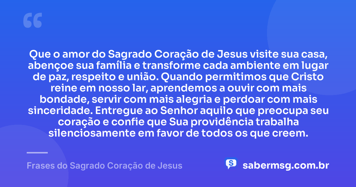 Que o amor do Sagrado Coração de Jesus visite sua casa, abençoe sua família e transforme cada ambiente em lugar de paz, respeito e união. Quando permitimos que Cristo reine em nosso lar, aprendemos a ouvir com mais bondade, servir com mais alegria e perdoar com mais sinceridade. Entregue ao Senhor aquilo que preocupa seu coração e confie que Sua providência trabalha silenciosamente em favor de todos os que creem. — Frases do Sagrado Coração de Jesus