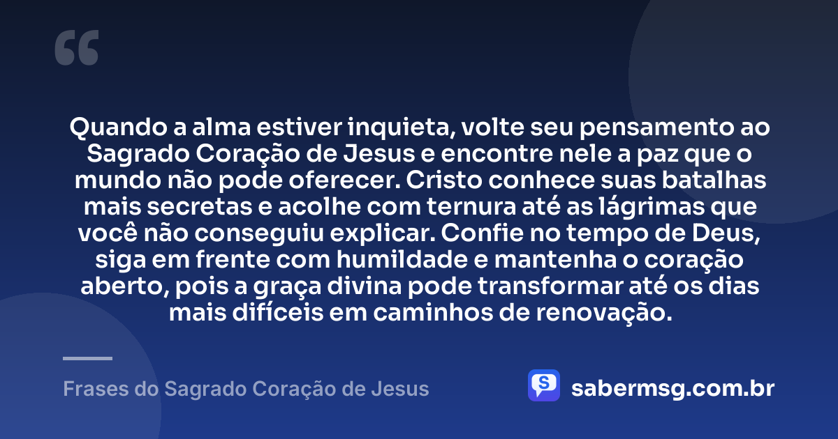 Quando a alma estiver inquieta, volte seu pensamento ao Sagrado Coração de Jesus e encontre nele a paz que o mundo não pode oferecer. Cristo conhece suas batalhas mais secretas e acolhe com ternura até as lágrimas que você não conseguiu explicar. Confie no tempo de Deus, siga em frente com humildade e mantenha o coração aberto, pois a graça divina pode transformar até os dias mais difíceis em caminhos de renovação. — Frases do Sagrado Coração de Jesus