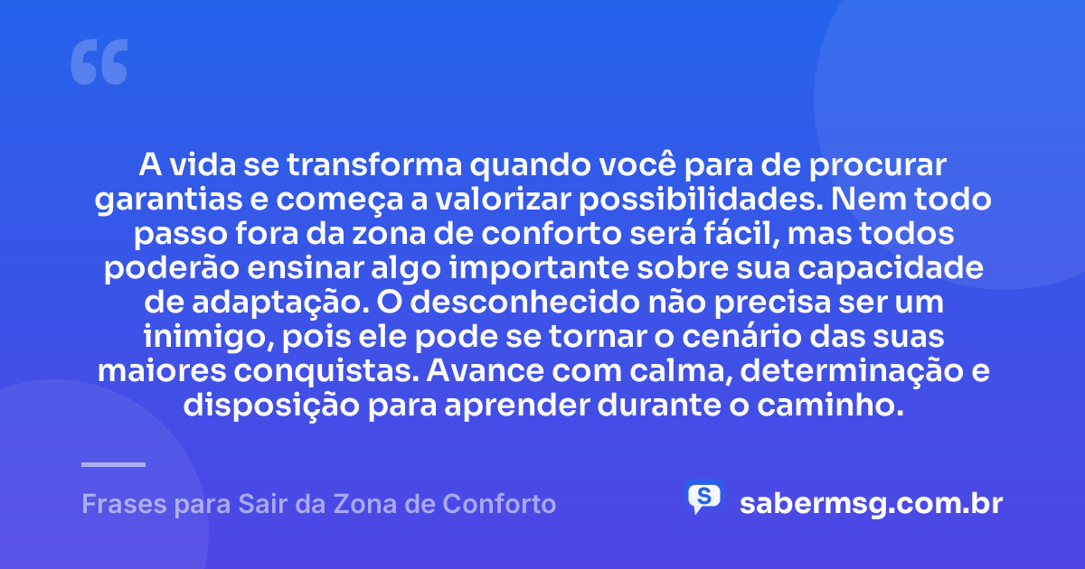 A vida se transforma quando você para de procurar garantias e começa a valorizar possibilidades. Nem todo passo fora da zona de conforto será fácil, mas todos poderão ensinar algo importante sobre sua capacidade de adaptação. O desconhecido não precisa ser um inimigo, pois ele pode se tornar o cenário das suas maiores conquistas. Avance com calma, determinação e disposição para aprender durante o caminho. — Frases para Sair da Zona de Conforto