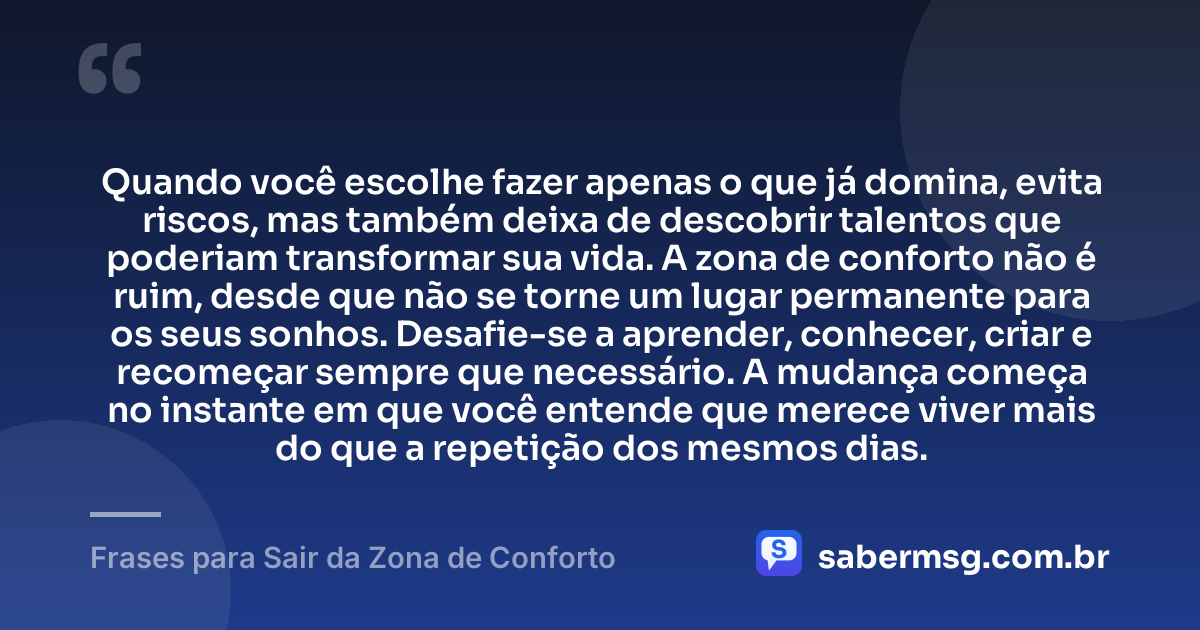 Quando você escolhe fazer apenas o que já domina, evita riscos, mas também deixa de descobrir talentos que poderiam transformar sua vida. A zona de conforto não é ruim, desde que não se torne um lugar permanente para os seus sonhos. Desafie-se a aprender, conhecer, criar e recomeçar sempre que necessário. A mudança começa no instante em que você entende que merece viver mais do que a repetição dos mesmos dias. — Frases para Sair da Zona de Conforto