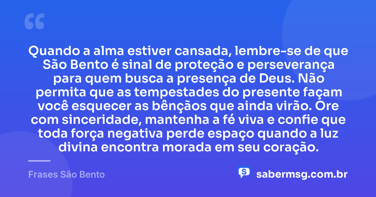 Quando a alma estiver cansada, lembre-se de que São Bento é sinal de proteção e perseverança para quem busca a presença de Deus. Não permita que as tempestades do presente façam você esquecer as bênçãos que ainda virão. Ore com sinceridade, mantenha a fé viva e confie que toda força negativa perde espaço quando a luz divina encontra morada em seu coração. — Frases São Bento