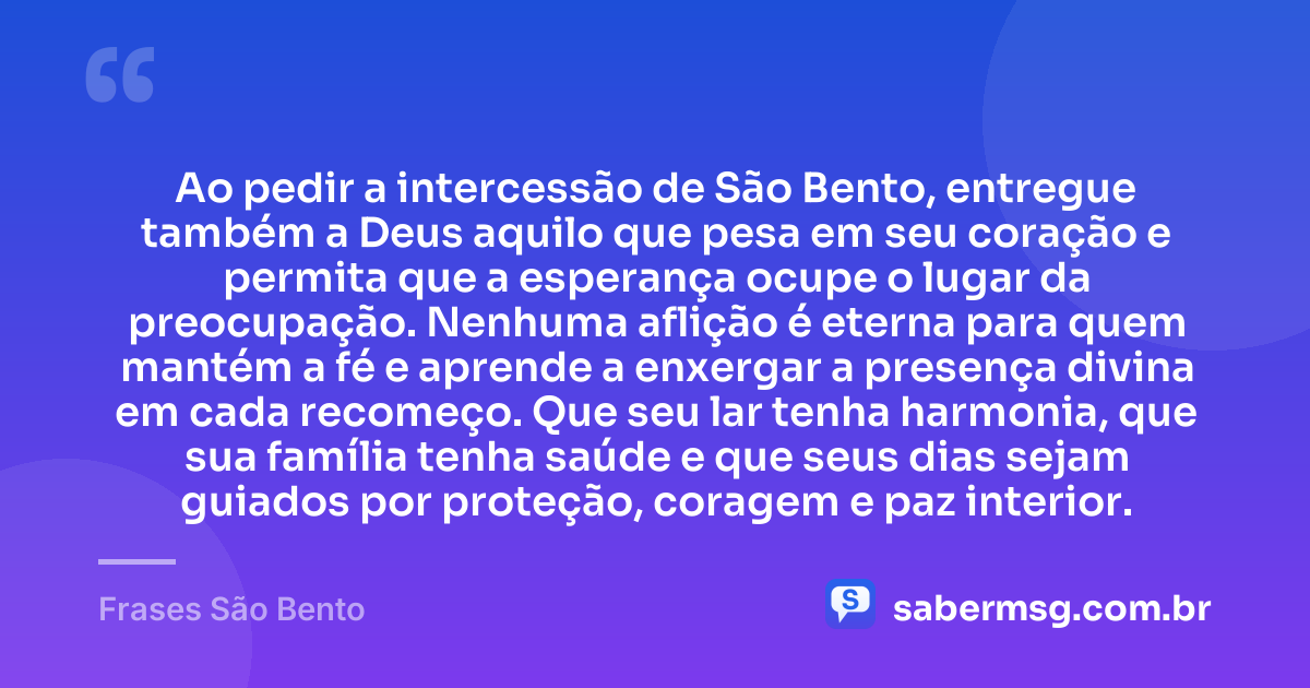 Ao pedir a intercessão de São Bento, entregue também a Deus aquilo que pesa em seu coração e permita que a esperança ocupe o lugar da preocupação. Nenhuma aflição é eterna para quem mantém a fé e aprende a enxergar a presença divina em cada recomeço. Que seu lar tenha harmonia, que sua família tenha saúde e que seus dias sejam guiados por proteção, coragem e paz interior. — Frases São Bento