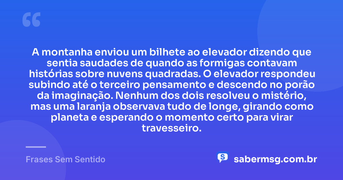 A montanha enviou um bilhete ao elevador dizendo que sentia saudades de quando as formigas contavam histórias sobre nuvens quadradas. O elevador respondeu subindo até o terceiro pensamento e descendo no porão da imaginação. Nenhum dos dois resolveu o mistério, mas uma laranja observava tudo de longe, girando como planeta e esperando o momento certo para virar travesseiro. — Frases Sem Sentido