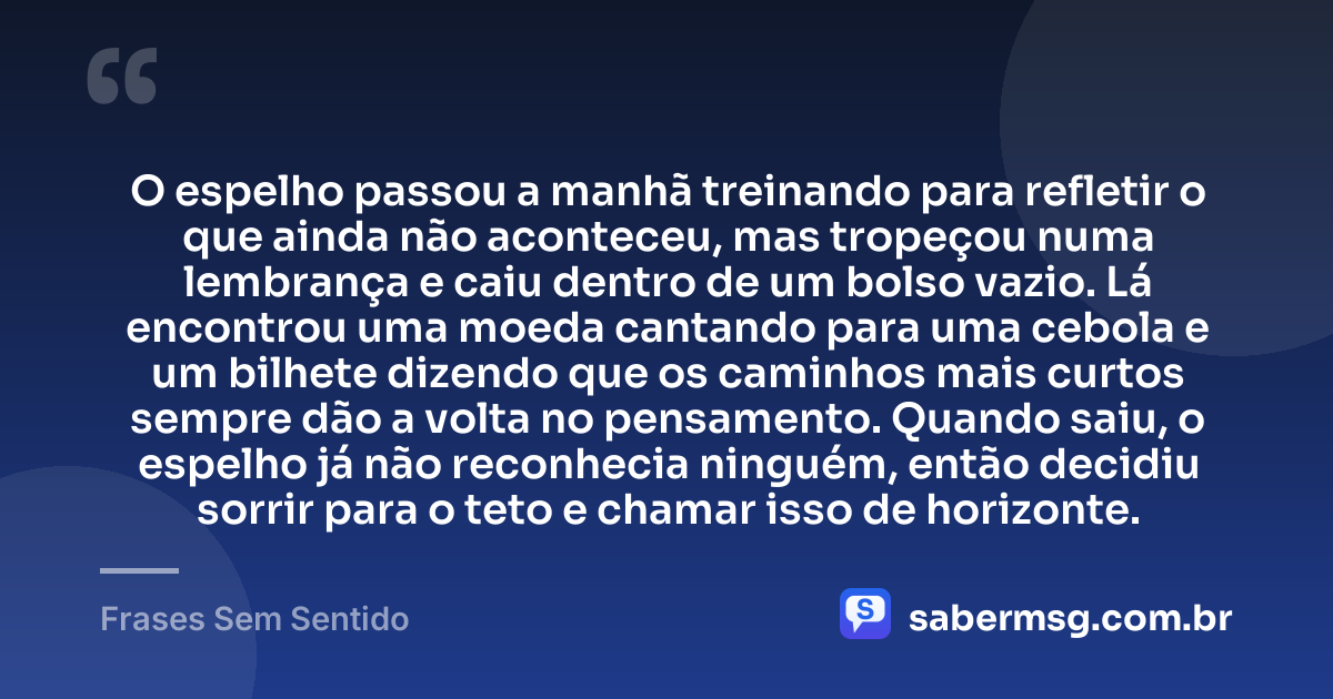 O espelho passou a manhã treinando para refletir o que ainda não aconteceu, mas tropeçou numa lembrança e caiu dentro de um bolso vazio. Lá encontrou uma moeda cantando para uma cebola e um bilhete dizendo que os caminhos mais curtos sempre dão a volta no pensamento. Quando saiu, o espelho já não reconhecia ninguém, então decidiu sorrir para o teto e chamar isso de horizonte. — Frases Sem Sentido