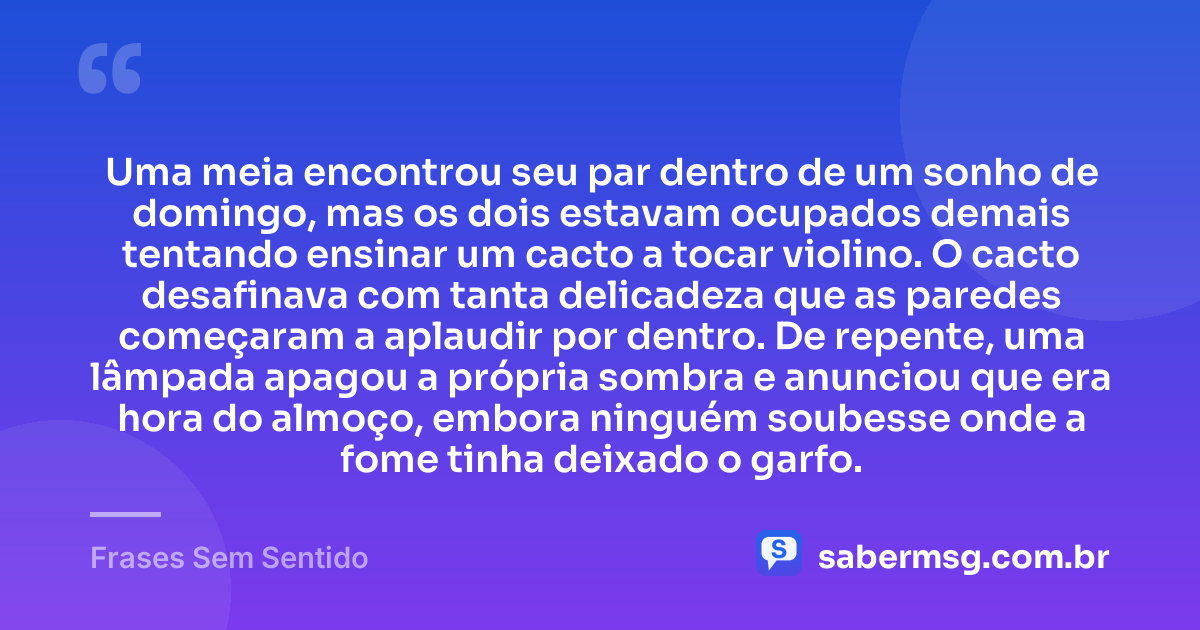 Uma meia encontrou seu par dentro de um sonho de domingo, mas os dois estavam ocupados demais tentando ensinar um cacto a tocar violino. O cacto desafinava com tanta delicadeza que as paredes começaram a aplaudir por dentro. De repente, uma lâmpada apagou a própria sombra e anunciou que era hora do almoço, embora ninguém soubesse onde a fome tinha deixado o garfo. — Frases Sem Sentido